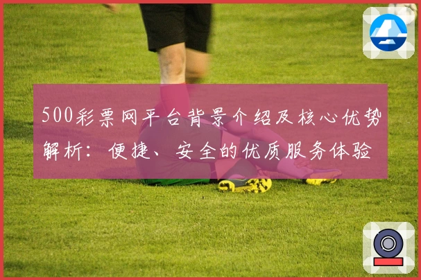 500彩票网平台背景介绍及核心优势解析：便捷、安全的优质服务体验