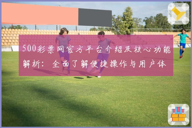 500彩票网官方平台介绍及核心功能解析：全面了解便捷操作与用户体验