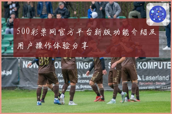 500彩票网官方平台新版功能介绍及用户操作体验分享