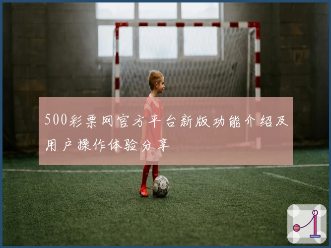 500彩票网官方平台新版功能介绍及用户操作体验分享