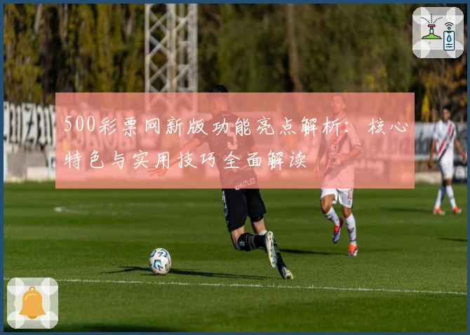 500彩票网新版功能亮点解析：核心特色与实用技巧全面解读