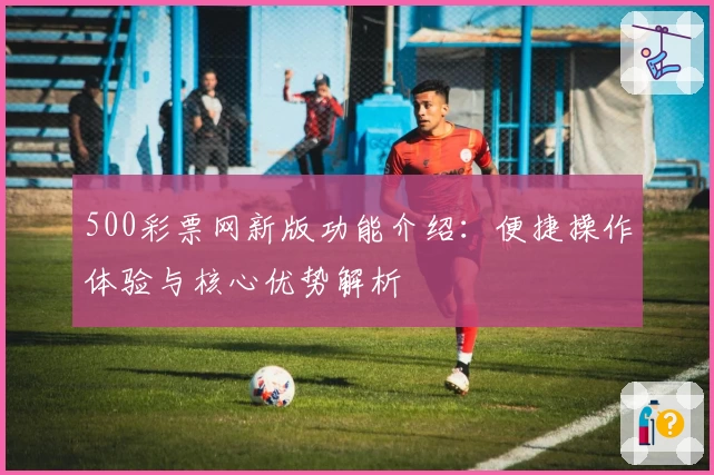 500彩票网新版功能介绍：便捷操作体验与核心优势解析