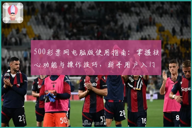 500彩票网电脑版使用指南：掌握核心功能与操作技巧，新手用户入门教程解析