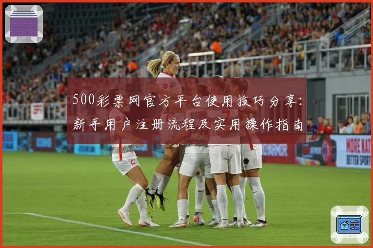 500彩票网官方平台使用技巧分享：新手用户注册流程及实用操作指南详解