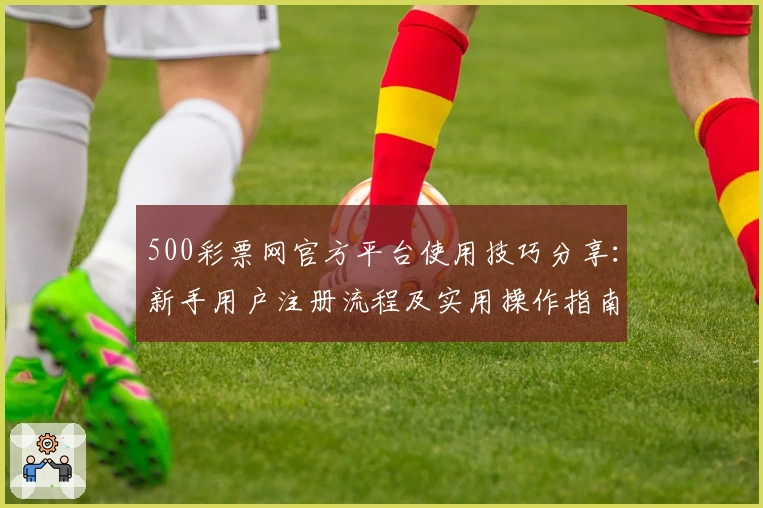 500彩票网官方平台使用技巧分享：新手用户注册流程及实用操作指南详解