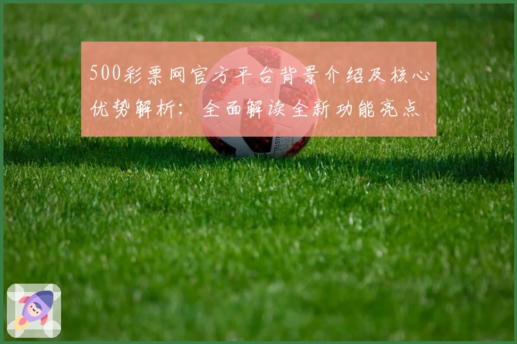 500彩票网官方平台背景介绍及核心优势解析：全面解读全新功能亮点与用户体验