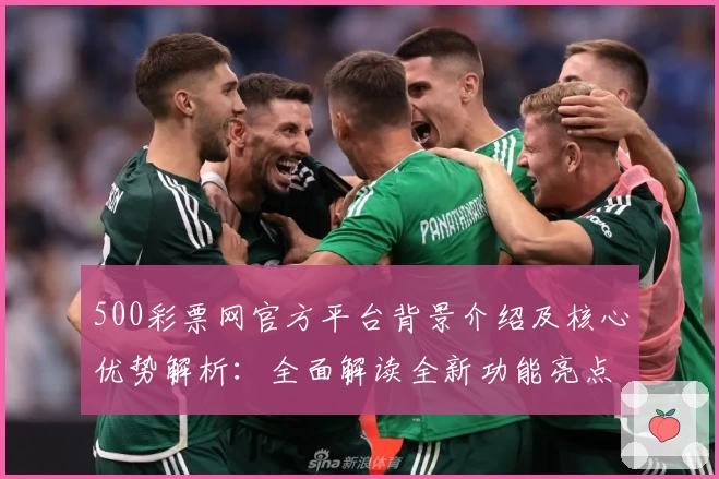 500彩票网官方平台背景介绍及核心优势解析：全面解读全新功能亮点与用户体验