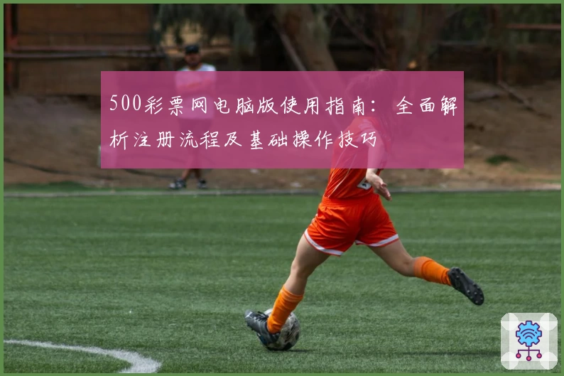 500彩票网电脑版使用指南：全面解析注册流程及基础操作技巧