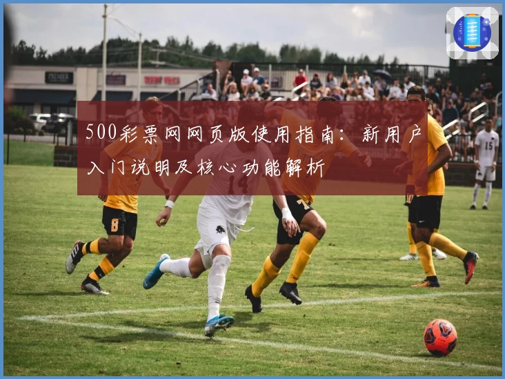 500彩票网网页版使用指南：新用户入门说明及核心功能解析