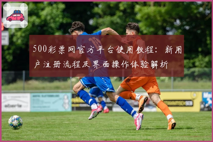 500彩票网官方平台使用教程：新用户注册流程及界面操作体验解析