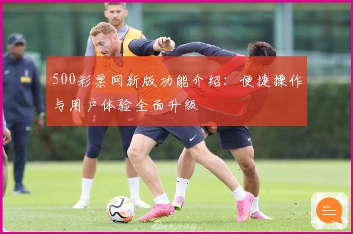 500彩票网新版功能介绍：便捷操作与用户体验全面升级