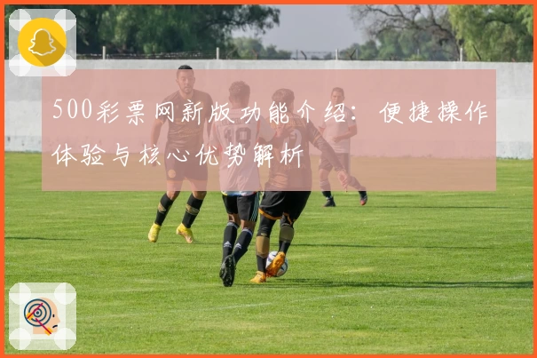500彩票网新版功能介绍：便捷操作体验与核心优势解析
